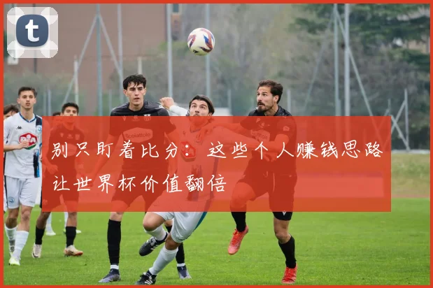 别只盯着比分：这些个人赚钱思路让世界杯价值翻倍