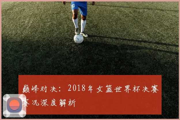 巅峰对决：2018年女篮世界杯决赛赛况深度解析