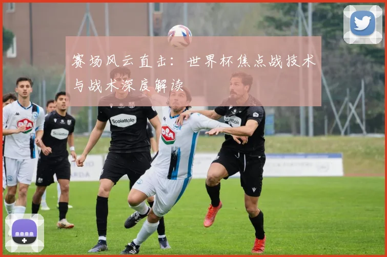 赛场风云直击：世界杯焦点战技术与战术深度解读
