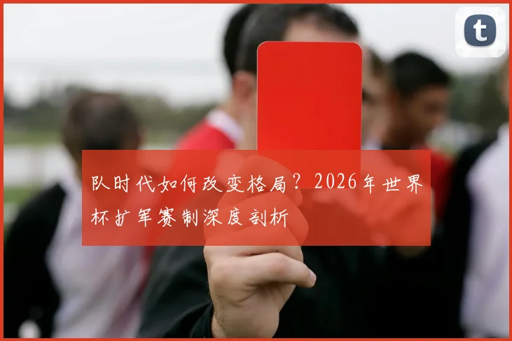 队时代如何改变格局？2026年世界杯扩军赛制深度剖析