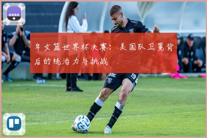 年女篮世界杯决赛：美国队卫冕背后的统治力与挑战