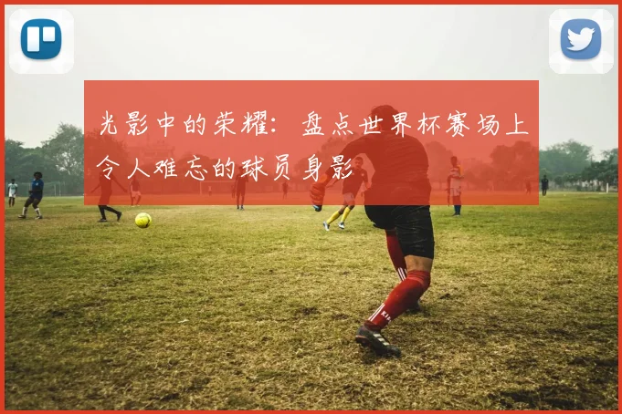 光影中的荣耀：盘点世界杯赛场上令人难忘的球员身影